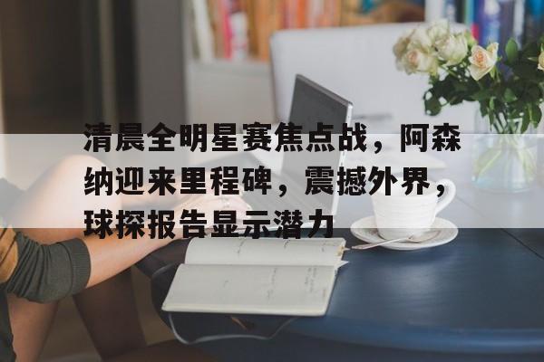 清晨全明星赛焦点战,阿森纳迎来里程碑,震撼外界,球探报告显示潜力的简单介绍 清晨全明星赛焦点战,阿森纳迎来里程碑,震撼外界,球探报告显示潜力的简单介绍